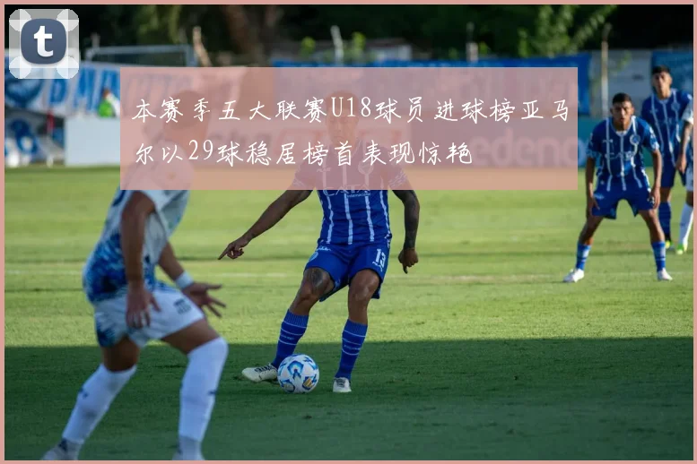 本赛季五大联赛U18球员进球榜亚马尔以29球稳居榜首表现惊艳
