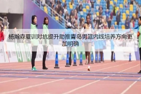 杨瀚森夏训对抗提升助推青岛男篮内线培养方向更加明确